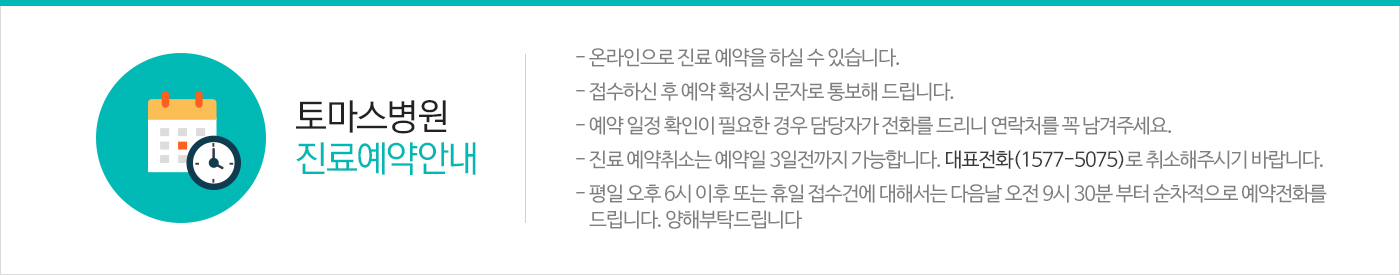 토마스병원 진료예약안내- 온라인으로 진료 예약을 하실 수 있습니다.- 접수하신 후 예약 확정시 문자로 통보해 드립니다.- 예약 일정 확인이 필요한 경우 담당자가 전화를 드리니 연락처를 꼭 남겨주세요.- 진료 예약취소는 예약일 3일전까지 가능합니다. 대표전화(1544-5075)로 취소해주시기 바랍니다.